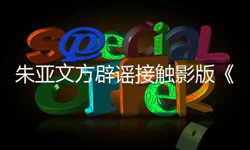 接触接触没项目辟谣飙文方狂朱亚这个影版